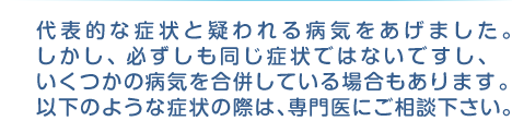 代表的な症状と疑われる病気をあげました。しかし、必ずしも同じ症状ではないですし、いくつかの病気を合併している場合もあります。以下のような症状の際は、専門医にご相談下さい。