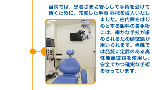 当院では、患者さまに安心して手術を受けて頂くために、充実した手術器械を導入いたしました。白内障をはじめとする眼科の各手術には、細かな手技が求められるため顕微鏡が用いられます。当院では品質に定評のある高性能顕微鏡を使用し、安全でかつ確実な手術を行っています。